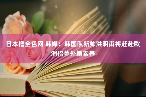 日本撸全色网 韩媒：韩国队新帅洪明甫将赶赴欧洲招募外籍素养