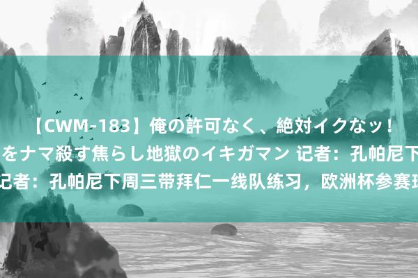 【CWM-183】俺の許可なく、絶対イクなッ！！！！！ 2 早漏オンナをナマ殺す焦らし地獄のイキガマン 记者：孔帕尼下周三带拜仁一线队练习，欧洲杯参赛球员月底风雅