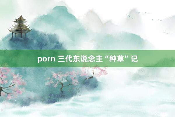 porn 三代东说念主“种草”记