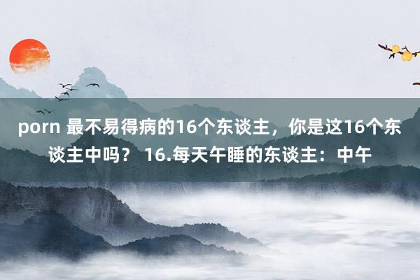 porn 最不易得病的16个东谈主，你是这16个东谈主中吗？ 16.每天午睡的东谈主：中午