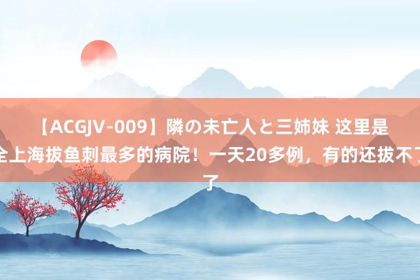 【ACGJV-009】隣の未亡人と三姉妹 这里是全上海拔鱼刺最多的病院！一天20多例，有的还拔不了