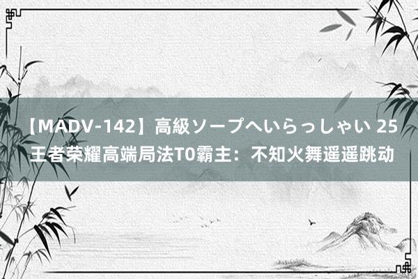 【MADV-142】高級ソープへいらっしゃい 25 王者荣耀高端局法T0霸主：不知火舞遥遥跳动