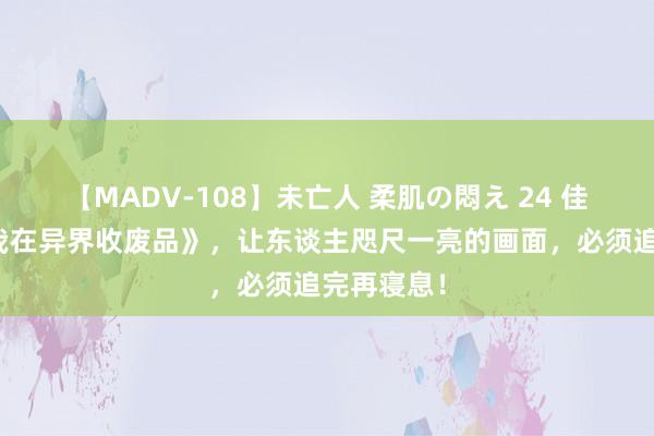 【MADV-108】未亡人 柔肌の悶え 24 佳构之作《我在异界收废品》，让东谈主咫尺一亮的画面，必须追完再寝息！