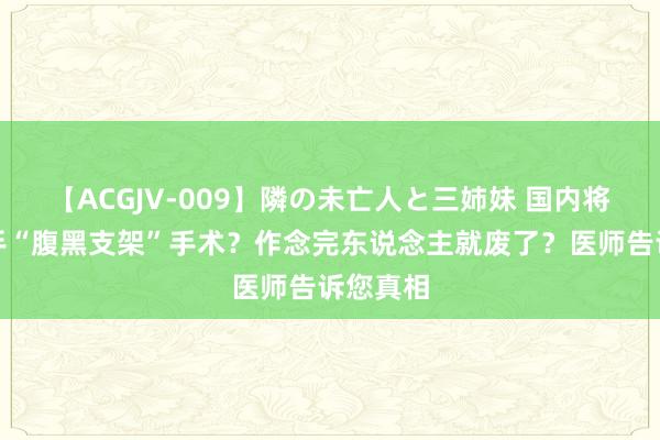 【ACGJV-009】隣の未亡人と三姉妹 国内将渐渐住手“腹黑支架”手术？作念完东说念主就废了？医师告诉您真相