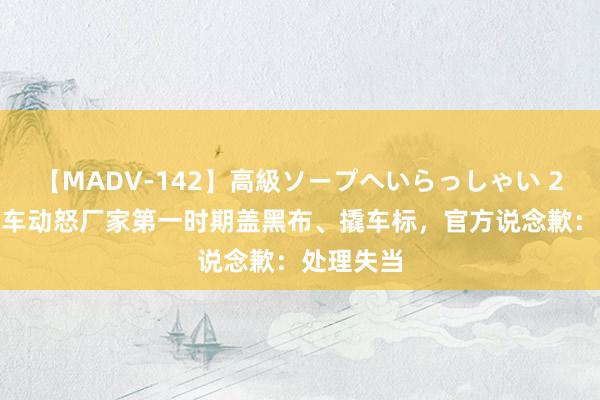 【MADV-142】高級ソープへいらっしゃい 25 极狐汽车动怒厂家第一时期盖黑布、撬车标，官方说念歉：处理失当