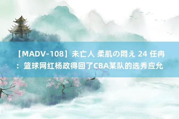 【MADV-108】未亡人 柔肌の悶え 24 任冉：篮球网红杨政得回了CBA某队的选秀应允