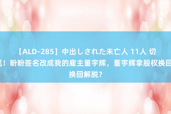 【ALD-285】中出しされた未亡人 11人 切割完成！盼盼签名改成我的雇主董宇辉，董宇辉拿股权换回解脱？