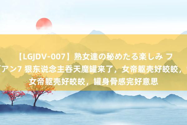 【LGJDV-007】熟女達の秘めたる楽しみ フィーリングレズビアン7 狠东说念主吞天魔罐来了，女帝躯壳好皎皎，罐身骨感完好意思