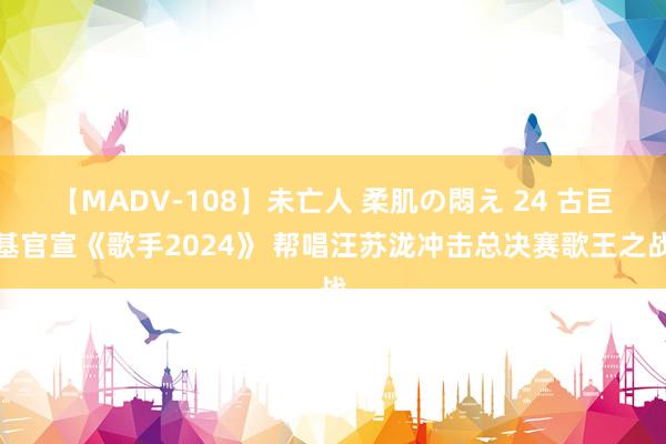 【MADV-108】未亡人 柔肌の悶え 24 古巨基官宣《歌手2024》 帮唱汪苏泷冲击总决赛歌王之战