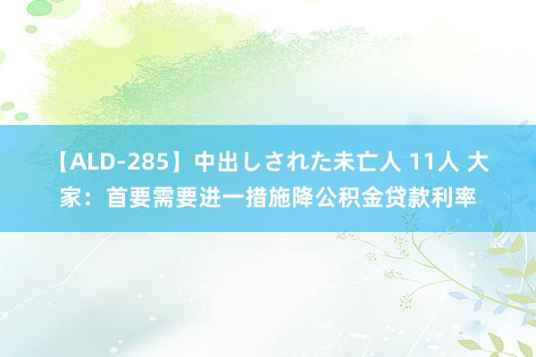 【ALD-285】中出しされた未亡人 11人 大家：首要需要进一措施降公积金贷款利率