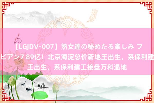 【LGJDV-007】熟女達の秘めたる楽しみ フィーリングレズビアン7 89亿！北京海淀总价新地王出生，系保利建工接盘万科退地