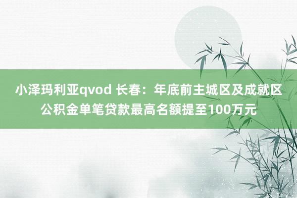 小泽玛利亚qvod 长春：年底前主城区及成就区公积金单笔贷款最高名额提至100万元