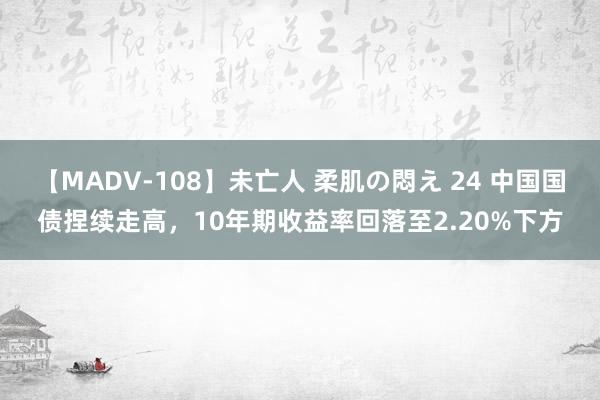 【MADV-108】未亡人 柔肌の悶え 24 中国国债捏续走高，10年期收益率回落至2.20%下方