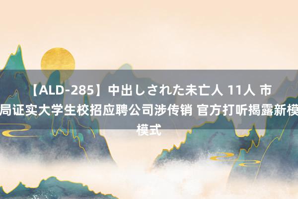 【ALD-285】中出しされた未亡人 11人 市监局证实大学生校招应聘公司涉传销 官方打听揭露新模式