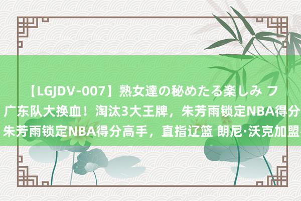 【LGJDV-007】熟女達の秘めたる楽しみ フィーリングレズビアン7 广东队大换血！淘汰3大王牌，朱芳雨锁定NBA得分高手，直指辽篮 朗尼·沃克加盟在即