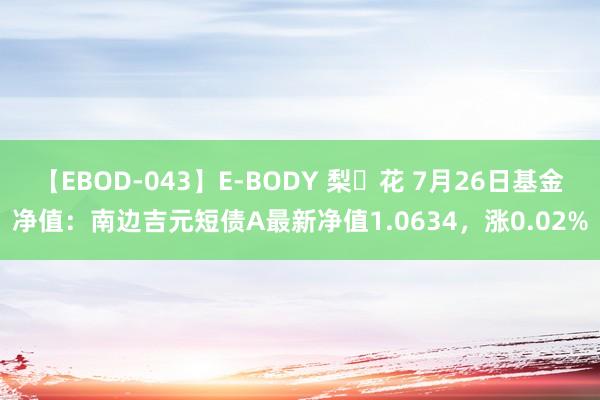 【EBOD-043】E-BODY 梨々花 7月26日基金净值：南边吉元短债A最新净值1.0634，涨0.02%