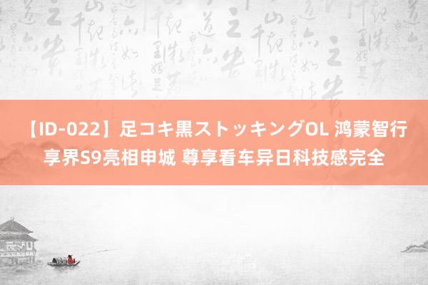 【ID-022】足コキ黒ストッキングOL 鸿蒙智行享界S9亮相申城 尊享看车异日科技感完全