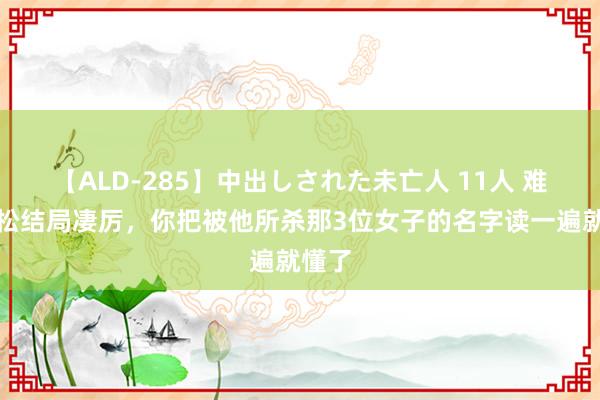 【ALD-285】中出しされた未亡人 11人 难怪武松结局凄厉，你把被他所杀那3位女子的名字读一遍就懂了