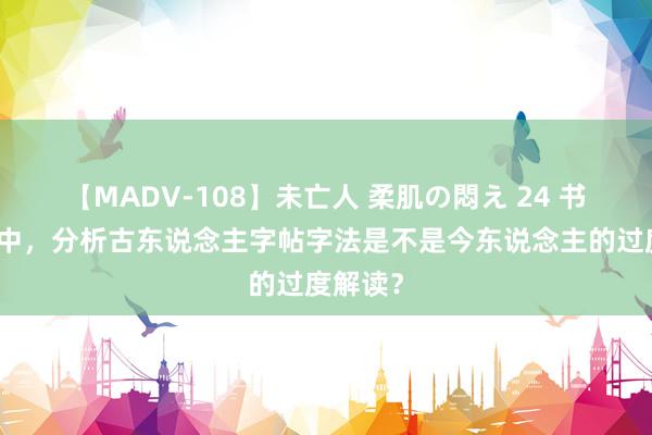 【MADV-108】未亡人 柔肌の悶え 24 书道学习中，分析古东说念主字帖字法是不是今东说念主的过度解读？