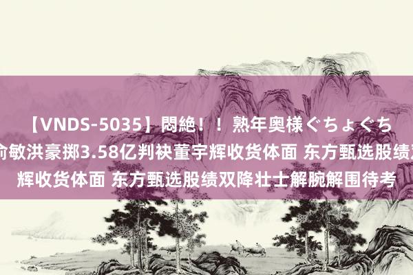 【VNDS-5035】悶絶！！熟年奥様ぐちょぐちょディルドオナニー 俞敏洪豪掷3.58亿判袂董宇辉收货体面 东方甄选股绩双降壮士解腕解围待考