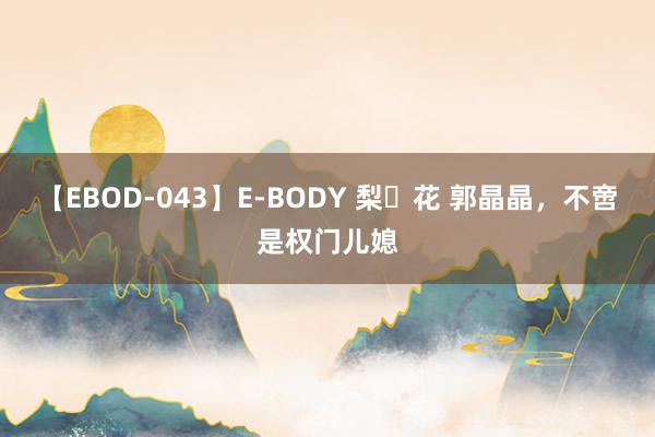 【EBOD-043】E-BODY 梨々花 郭晶晶，不啻是权门儿媳