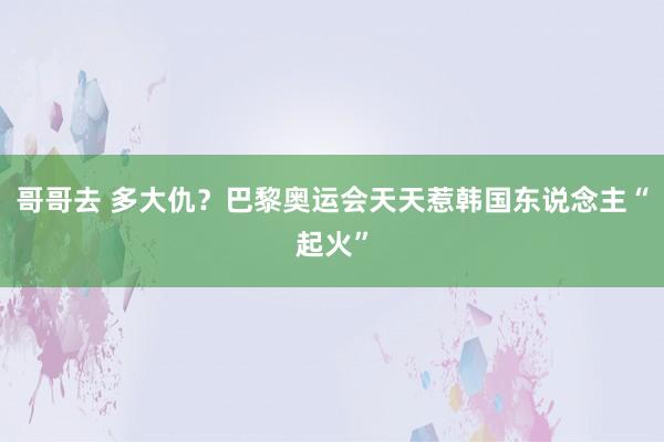 哥哥去 多大仇？巴黎奥运会天天惹韩国东说念主“起火”