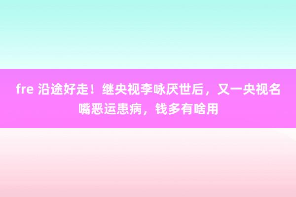 fre 沿途好走！继央视李咏厌世后，又一央视名嘴恶运患病，钱多有啥用