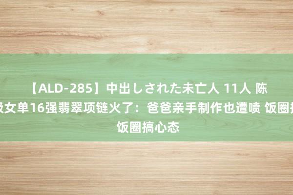 【ALD-285】中出しされた未亡人 11人 陈梦晋级女单16强翡翠项链火了：爸爸亲手制作也遭喷 饭圈搞心态