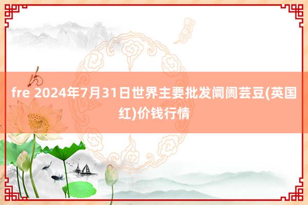 fre 2024年7月31日世界主要批发阛阓芸豆(英国红)价钱行情