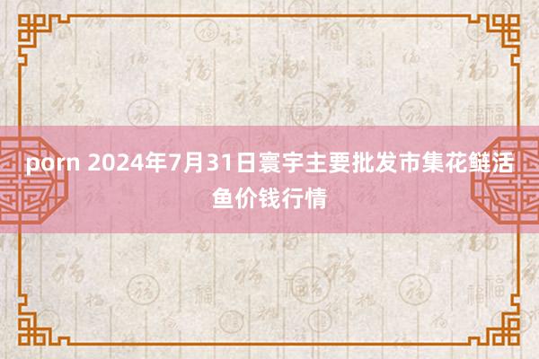 porn 2024年7月31日寰宇主要批发市集花鲢活鱼价钱行情