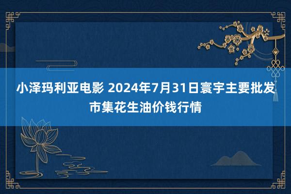 小泽玛利亚电影 2024年7月31日寰宇主要批发市集花生油价钱行情