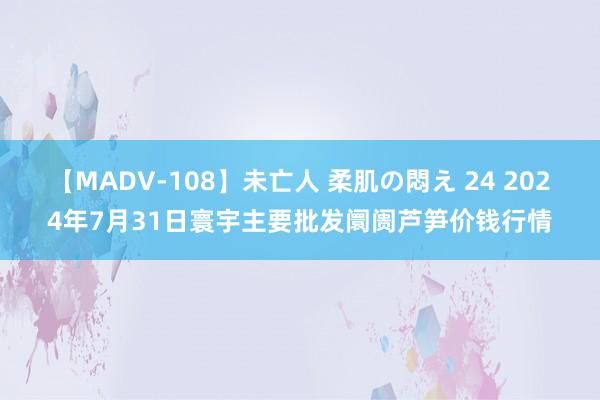 【MADV-108】未亡人 柔肌の悶え 24 2024年7月31日寰宇主要批发阛阓芦笋价钱行情