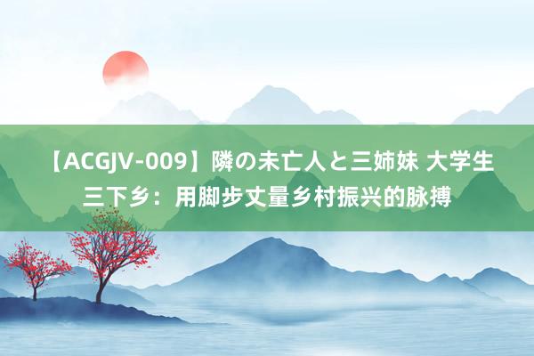 【ACGJV-009】隣の未亡人と三姉妹 大学生三下乡：用脚步丈量乡村振兴的脉搏