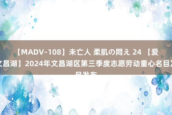 【MADV-108】未亡人 柔肌の悶え 24 【爱在文昌湖】2024年文昌湖区第三季度志愿劳动重心名目发布