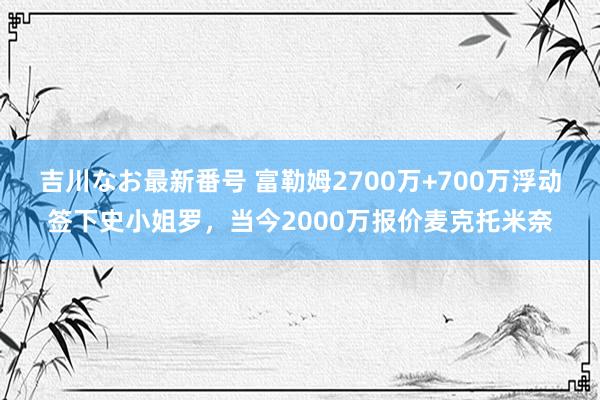 吉川なお最新番号 富勒姆2700万+700万浮动签下史小姐罗，当今2000万报价麦克托米奈