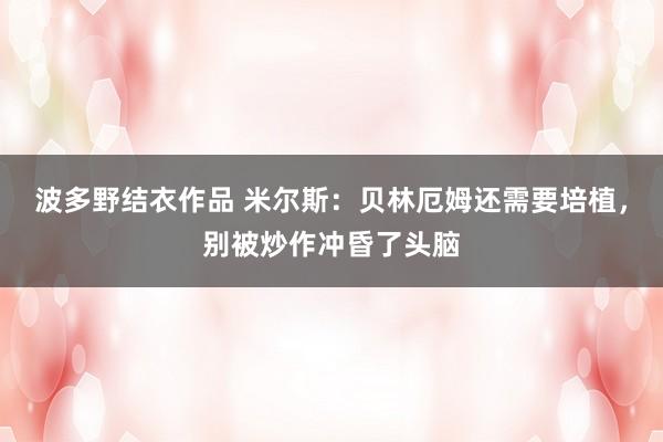 波多野结衣作品 米尔斯：贝林厄姆还需要培植，别被炒作冲昏了头脑