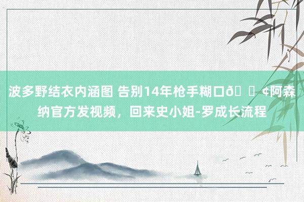 波多野结衣内涵图 告别14年枪手糊口?阿森纳官方发视频，回来史小姐-罗成长流程