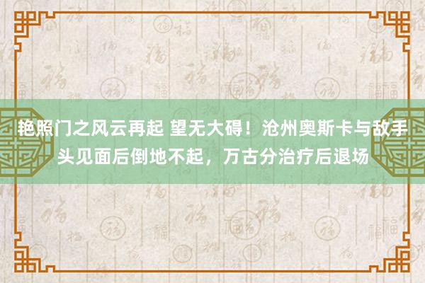 艳照门之风云再起 望无大碍！沧州奥斯卡与敌手头见面后倒地不起，万古分治疗后退场