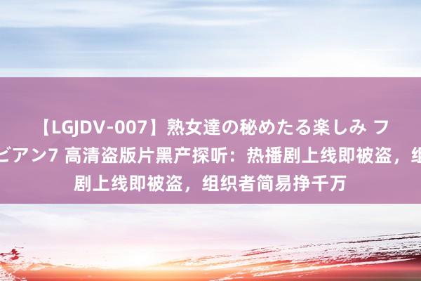 【LGJDV-007】熟女達の秘めたる楽しみ フィーリングレズビアン7 高清盗版片黑产探听：热播剧上线即被盗，组织者简易挣千万