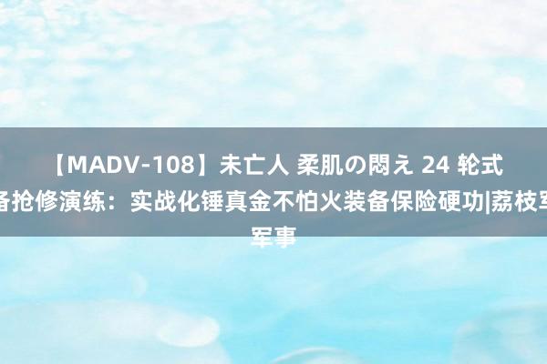 【MADV-108】未亡人 柔肌の悶え 24 轮式装备抢修演练：实战化锤真金不怕火装备保险硬功|荔枝军事