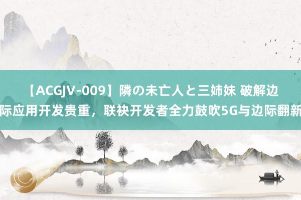 【ACGJV-009】隣の未亡人と三姉妹 破解边际应用开发贵重，联袂开发者全力鼓吹5G与边际翻新