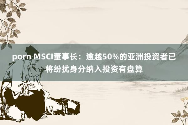 porn MSCI董事长：逾越50%的亚洲投资者已将纷扰身分纳入投资有盘算