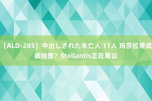 【ALD-285】中出しされた未亡人 11人 玛莎拉蒂或被抛售？Stellantis正在筹议