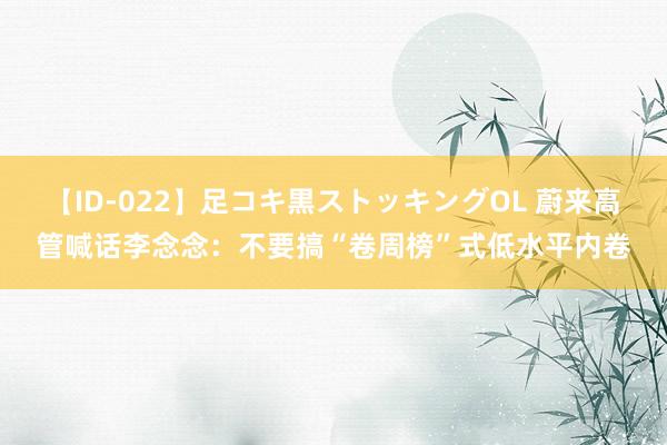 【ID-022】足コキ黒ストッキングOL 蔚来高管喊话李念念：不要搞“卷周榜”式低水平内卷