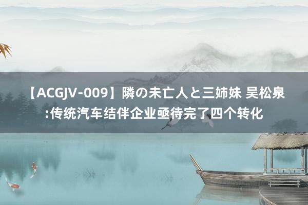 【ACGJV-009】隣の未亡人と三姉妹 吴松泉:传统汽车结伴企业亟待完了四个转化