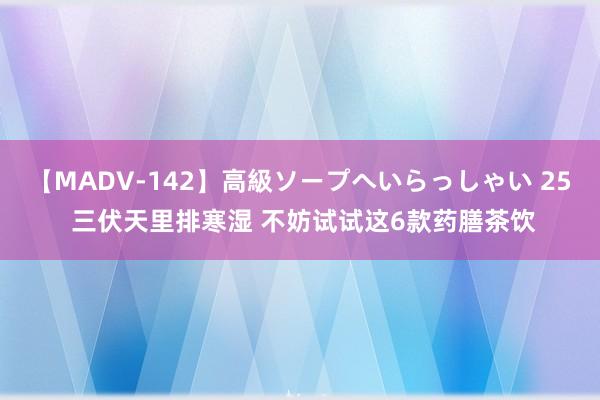 【MADV-142】高級ソープへいらっしゃい 25 三伏天里排寒湿 不妨试试这6款药膳茶饮