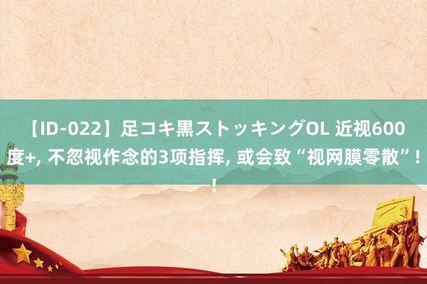 【ID-022】足コキ黒ストッキングOL 近视600度+, 不忽视作念的3项指挥, 或会致“视网膜零散”!