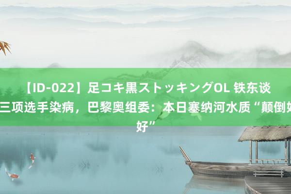 【ID-022】足コキ黒ストッキングOL 铁东谈主三项选手染病，巴黎奥组委：本日塞纳河水质“颠倒好”