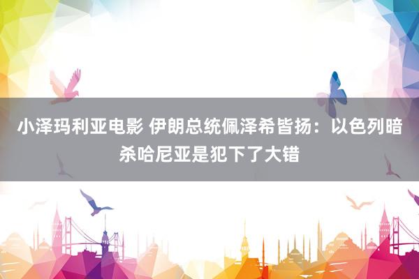 小泽玛利亚电影 伊朗总统佩泽希皆扬：以色列暗杀哈尼亚是犯下了大错