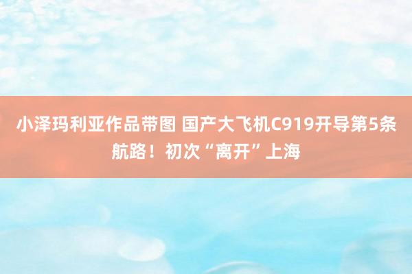 小泽玛利亚作品带图 国产大飞机C919开导第5条航路！初次“离开”上海